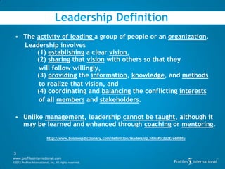 Leadership Definition
 • The activity of leading a group of people or an organization.
   Leadership involves
       (1) establishing a clear vision,
       (2) sharing that vision with others so that they
        will follow willingly,
       (3) providing the information, knowledge, and methods
        to realize that vision, and
       (4) coordinating and balancing the conflicting interests
        of all members and stakeholders.

 • Unlike management, leadership cannot be taught, although it
   may be learned and enhanced through coaching or mentoring.

                           http://www.businessdictionary.com/definition/leadership.html#ixzz2EreBhBfu



3
www.profilesinternational.com
©2012 Profiles International, Inc. All rights reserved.
 