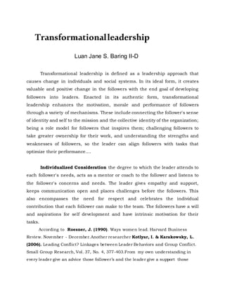 Transformationalleadership
Luan Jane S. Baring II-D
Transformational leadership is defined as a leadership approach that
causes change in individuals and social systems. In its ideal form, it creates
valuable and positive change in the followers with the end goal of developing
followers into leaders. Enacted in its authentic form, transformational
leadership enhances the motivation, morale and performance of followers
through a variety of mechanisms. These include connecting the follower's sense
of identity and self to the mission and the collective identity of the organization;
being a role model for followers that inspires them; challenging followers to
take greater ownership for their work, and understanding the strengths and
weaknesses of followers, so the leader can align followers with tasks that
optimize their performance....
Individualized Consideration the degree to which the leader attends to
each follower's needs, acts as a mentor or coach to the follower and listens to
the follower's concerns and needs. The leader gives empathy and support,
keeps communication open and places challenges before the followers. This
also encompasses the need for respect and celebrates the individual
contribution that each follower can make to the team. The followers have a will
and aspirations for self development and have intrinsic motivation for their
tasks.
According to Roesner, J. (1990). Ways women lead. Harvard Business
Review. November - December.Another researcher Kotlyar, I. & Karakowsky, L.
(2006). Leading Conflict? Linkages between Leader Behaviors and Group Conflict.
Small Group Research, Vol. 37, No. 4, 377-403.From my own understanding in
every leader give an advice those follower’s and the leader give a support those
 
