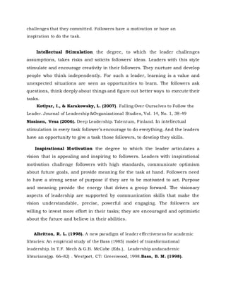 challenges that they committed. Followers have a motivation or have an
inspiration to do the task.
Intellectual Stimulation the degree, to which the leader challenges
assumptions, takes risks and solicits followers' ideas. Leaders with this style
stimulate and encourage creativity in their followers. They nurture and develop
people who think independently. For such a leader, learning is a value and
unexpected situations are seen as opportunities to learn. The followers ask
questions, think deeply about things and figure out better ways to execute their
tasks.
Kotlyar, I., & Karakowsky, L. (2007). Falling Over Ourselves to Follow the
Leader. Journal of Leadership &Organizational Studies, Vol. 14, No. 1, 38-49
Nissinen, Vesa (2006). Deep Leadership. Talentum, Finland. In intellectual
stimulation in every task follower’s encourage to do everything. And the leaders
have an opportunity to give a task those followers, to develop they skills.
Inspirational Motivation the degree to which the leader articulates a
vision that is appealing and inspiring to followers. Leaders with inspirational
motivation challenge followers with high standards, communicate optimism
about future goals, and provide meaning for the task at hand. Followers need
to have a strong sense of purpose if they are to be motivated to act. Purpose
and meaning provide the energy that drives a group forward. The visionary
aspects of leadership are supported by communication skills that make the
vision understandable, precise, powerful and engaging. The followers are
willing to invest more effort in their tasks; they are encouraged and optimistic
about the future and believe in their abilities.
Albritton, R. L. (1998). A new paradigm of leader effectiveness for academic
libraries: An empirical study of the Bass (1985) model of transformational
leadership. In T.F. Mech & G.B. McCabe (Eds.), Leadership andacademic
librarians(pp. 66–82) . Westport, CT: Greenwood, 1998.Bass, B. M. (1998).
 