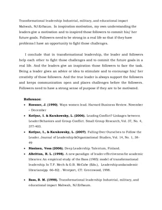 Transformational leadership: Industrial, military, and educational impact
Mahwah, NJ:Erlbaum. In inspiration motivation, my own understanding the
leaders give a motivation and to inspired those followers to commit his/ her
future goals. Followers need to be strong in a real life so that if they have
problems I have an opportunity to fight those challenges.
I conclude that in transformational leadership, the leader and followers
help each other to fight those challenges and to commit the future goals in a
real life. And the leaders give an inspiration those followers to face the task.
Being a leader gives an advice or idea to stimulate and to encourage his/ her
creativity of those followers. And the true leader is always support the followers
and keeps communication open and places challenges before the followers.
Followers need to have a strong sense of purpose if they are to be motivated.
Reference:
 Roesner, J. (1990). Ways women lead. Harvard Business Review. November
– December
 Kotlyar, I. & Karakowsky, L. (2006). Leading Conflict? Linkages between
Leader Behaviors and Group Conflict. Small Group Research, Vol. 37, No. 4,
377-403.
 Kotlyar, I., & Karakowsky, L. (2007). Falling Over Ourselves to Follow the
Leader. Journal of Leadership &Organizational Studies, Vol. 14, No. 1, 38-
49
 Nissinen, Vesa (2006). Deep Leadership. Talentum, Finland.
 Albritton, R. L. (1998). A new paradigm of leader effectiveness for academic
libraries: An empirical study of the Bass (1985) model of transformational
leadership. In T.F. Mech & G.B. McCabe (Eds.), Leadership andacademic
librarians(pp. 66–82) . Westport, CT: Greenwood, 1998.
 Bass, B. M. (1998). Transformational leadership: Industrial, military, and
educational impact Mahwah, NJ:Erlbaum.
 