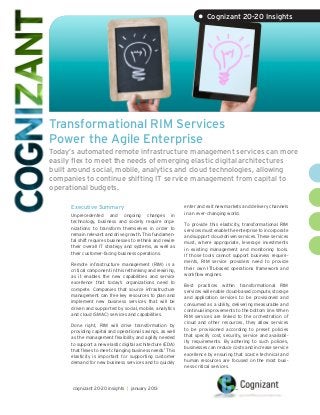 • Cognizant 20-20 Insights




Transformational RIM Services
Power the Agile Enterprise
Today’s automated remote infrastructure management services can more
easily flex to meet the needs of emerging elastic digital architectures
built around social, mobile, analytics and cloud technologies, allowing
companies to continue shifting IT service management from capital to
operational budgets.

      Executive Summary                                     enter and exit new markets and delivery channels
                                                            in an ever-changing world.
      Unprecedented and ongoing changes in
      technology, business and society require orga-        To provide this elasticity, transformational RIM
      nizations to transform themselves in order to         services must enable the enterprise to incorporate
      remain relevant and drive growth. This fundamen-      and support cloud-driven services. These services
      tal shift requires businesses to rethink and rewire   must, where appropriate, leverage investments
      their overall IT strategy and systems, as well as     in existing management and monitoring tools.
      their customer-facing business operations.            If those tools cannot support business require-
                                                            ments, RIM service providers need to provide
      Remote infrastructure management (RIM) is a
                                                            their own ITIL-based operations framework and
      critical component in this rethinking and rewiring,
                                                            workflow engines.
      as it enables the new capabilities and service
      excellence that today’s organizations need to         Best practices within transformational RIM
      compete. Companies that source infrastructure         services will enable cloud-based compute, storage
      management can free key resources to plan and         and application services to be provisioned and
      implement new business services that will be          consumed as a utility, delivering measurable and
      driven and supported by social, mobile, analytics     continual improvements to the bottom line. When
      and cloud (SMAC) services and capabilities.           RIM services are linked to the orchestration of
                                                            cloud and other resources, they allow services
      Done right, RIM will drive transformation by
                                                            to be provisioned according to preset policies
      providing capital and operational savings, as well
                                                            that specify cost, security, service and availabil-
      as the management flexibility and agility needed
                                                            ity requirements. By adhering to such policies,
      to support a new elastic digital architecture (EDA)
                                                            businesses can reduce costs and increase service
      that flexes to meet changing business needs.1 This
                                                            excellence by ensuring that scarce technical and
      elasticity is important for supporting customer
                                                            human resources are focused on the most busi-
      demand for new business services and to quickly
                                                            ness-critical services.



      cognizant 20-20 insights | january 2013
 