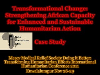 g
   Transformational Change:
Strengthening African Capacity
 for Enhanced and Sustainable
      Humanitarian Action

               Case Study

  Mercy Medical Relief Society Doing it Better:
Transforming Humanitarian Efforts International
           g
        Humanitarian Conference 2011
                           f
          Kuwalalumpur Nov 26-29
 