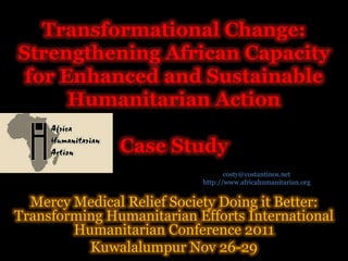 Transformational Change:
Strengthening African Capacity
 for Enhanced and Sustainable
      Humanitarian Action

               Case Study
                                  costy@costantinos.net
                           http://www.africahumanitarian.org


  Mercy Medical Relief Society Doing it Better:
Transforming Humanitarian Efforts International
        Humanitarian Conference 2011
          Kuwalalumpur Nov 26-29
 