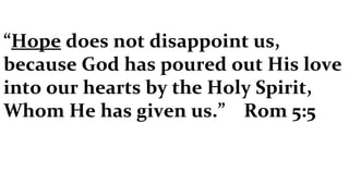 “ Hope  does not disappoint us, because God has poured out His love into our hearts by the Holy Spirit, Whom He has given us.”  Rom 5:5 