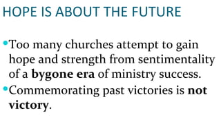 HOPE IS ABOUT THE FUTURE Too many churches attempt to gain hope and strength from sentimentality of a  bygone era  of ministry success. Commemorating past victories is  not victory . 