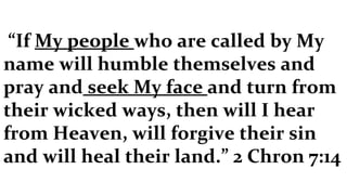 “ If  My people  who are called by My name will humble themselves and pray and  seek My face  and turn from their wicked ways, then will I hear from Heaven, will forgive their sin and will heal their land.” 2 Chron 7:14 