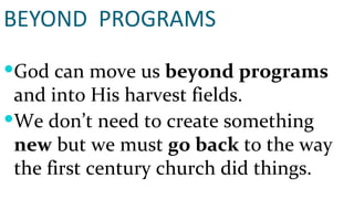 BEYOND  PROGRAMS God can move us  beyond programs  and into His harvest fields. We don’t need to create something  new  but we must  go back  to the way the first century church did things. 