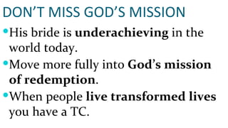 DON’T MISS GOD’S MISSION His bride is  underachieving  in the world today. Move more fully into  God’s mission of redemption . When people  live transformed lives  you have a TC. 