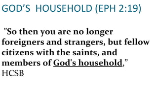 GOD’S  HOUSEHOLD (EPH 2:19)  ” So then you are no longer foreigners and strangers, but fellow citizens with the saints, and members of  God's household ,”  HCSB 