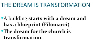 THE DREAM IS TRANSFORMATION A building  starts with a dream and has a blueprint (Fibonacci) . The  dream for the church is transformation . 