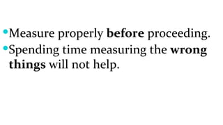 Measure properly  before  proceeding. Spending time measuring the  wrong things  will not help. 