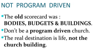 NOT  PROGRAM  DRIVEN The  old  scorecard was :  BODIES, BUDGETS & BUILDINGS . Don’t be a  program driven  church. The real destination is life,  not the church building . 