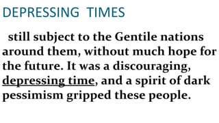 DEPRESSING  TIMES still subject to the Gentile nations around them, without much hope for the future. It was a discouraging,  depressing time , and a spirit of dark pessimism gripped these people.  