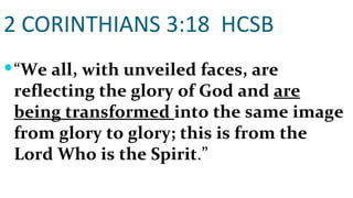2 CORINTHIANS 3:18  HCSB “ We all, with unveiled faces, are reflecting the glory of God and  are being transformed  into the same image from glory to glory; this is from the Lord Who is the Spirit .” 