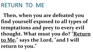 RETURN  TO  ME Then, when you are defeated you find yourself exposed to all types of temptations and prey to every evil thought. What must you do? " Return to Me ," says the Lord, "and I will return to you." 