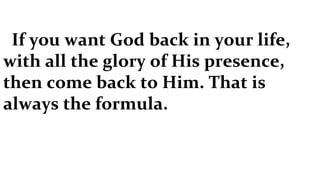 If you want God back in your life, with all the glory of His presence, then come back to Him. That is always the formula.  