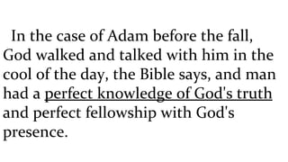 In the case of Adam before the fall, God walked and talked with him in the cool of the day, the Bible says, and man had a  perfect knowledge of God's truth  and perfect fellowship with God's presence.  
