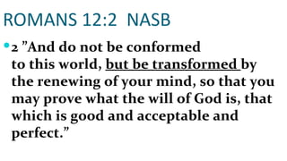 ROMANS 12:2  NASB 2   ”And do not be conformed to this world,  but be transformed  by the renewing of your mind, so that you may prove what the will of God is, that which is good and acceptable and perfect.” 