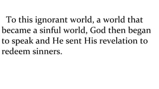 To this ignorant world, a world that became a sinful world, God then began to speak and He sent His revelation to redeem sinners. 