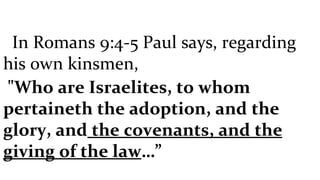 In Romans 9:4-5 Paul says, regarding his own kinsmen, "Who are Israelites, to whom pertaineth the adoption, and the glory, and  the covenants, and the giving of the law …” 