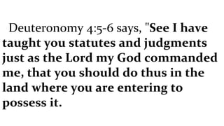 Deuteronomy 4:5-6 says, " See I have taught you statutes and judgments just as the Lord my God commanded me, that you should do thus in the land where you are entering to possess it. 