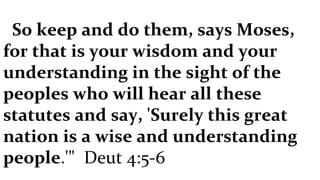 So keep and do them, says Moses, for that is your wisdom and your understanding in the sight of the peoples who will hear all these statutes and say, 'Surely this great nation is a wise and understanding people .'"  Deut 4:5-6 