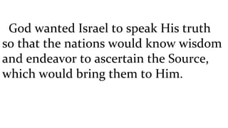 God wanted Israel to speak His truth so that the nations would know wisdom and endeavor to ascertain the Source, which would bring them to Him.  
