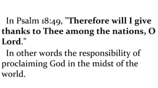 In Psalm 18:49, " Therefore will I give thanks to Thee among the nations, O Lord ."  In other words the responsibility of proclaiming God in the midst of the world.  