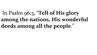 In Psalm 96:3, “ Tell of His glory among the nations, His wonderful deeds among all the people ."   