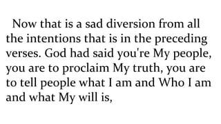 Now that is a sad diversion from all the intentions that is in the preceding verses. God had said you're My people, you are to proclaim My truth, you are to tell people what I am and Who I am and what My will is,  
