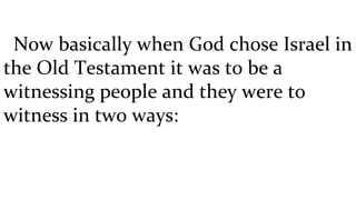 Now basically when God chose Israel in the Old Testament it was to be a witnessing people and they were to witness in two ways:  