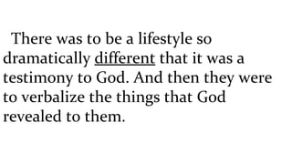    There was to be a lifestyle so dramatically  different  that it was a testimony to God. And then they were to verbalize the things that God revealed to them.  