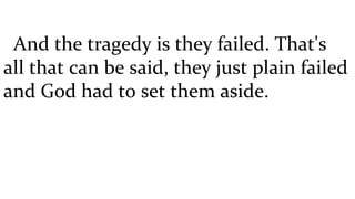 And the tragedy is they failed. That's all that can be said, they just plain failed and God had to set them aside. 