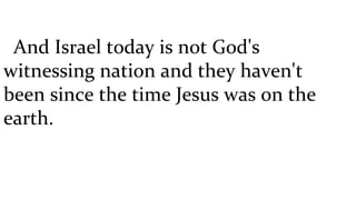 And Israel today is not God's witnessing nation and they haven't been since the time Jesus was on the earth.  