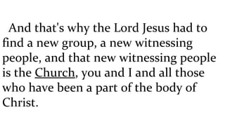And that's why the Lord Jesus had to find a new group, a new witnessing people, and that new witnessing people is the  Church , you and I and all those who have been a part of the body of Christ.  