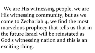 We are His witnessing people, we are His witnessing community, but as we come to Zechariah 4, we find the most marvelous prophecy that tells us that in the future Israel will be reinstated as God's witnessing nation and this is an exciting thing.  