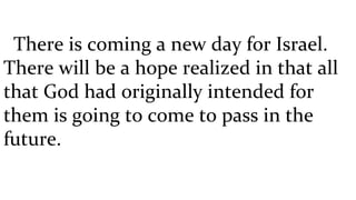 There is coming a new day for Israel. There will be a hope realized in that all that God had originally intended for them is going to come to pass in the future. 