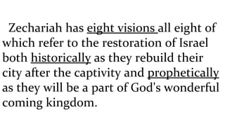 Zechariah has  eight visions  all eight of which refer to the restoration of Israel both  historically  as they rebuild their city after the captivity and  prophetically  as they will be a part of God's wonderful coming kingdom. 