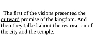 The first of the visions presented the  outward  promise of the kingdom. And then they talked about the restoration of the city and the temple.  