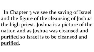 In Chapter 3 we see the saving of Israel and the figure of the cleansing of Joshua the high priest. Joshua is a picture of the nation and as Joshua was cleansed and purified so Israel is to be  cleansed and purified . 