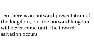 So there is an outward presentation of the kingdom, but the outward kingdom will never come until the  inward salvation  occurs.  