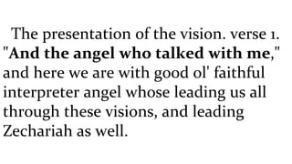 The presentation of the vision. verse 1. " And the angel who talked with me ," and here we are with good ol' faithful interpreter angel whose leading us all through these visions, and leading Zechariah as well.  