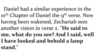 Daniel had a similar experience in the 10 th  Chapter of Daniel the 9 th  verse. Now having been wakened, Zechariah sees another vision in verse 2. " He said to me, what do you see? And I said, well I have looked and behold a lamp stand ," 