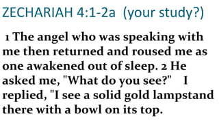 ZECHARIAH 4:1-2a  (your study?)   1 The angel who was speaking with me then returned and roused me as one awakened out of sleep. 2 He asked me, "What do you see?"    I replied, "I see a solid gold lampstand there with a bowl on its top.  