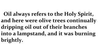 Oil always refers to the Holy Spirit, and here were olive trees continually dripping oil out of their branches into a lampstand, and it was burning brightly. 