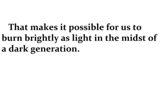 That makes it possible for us to burn brightly as light in the midst of a dark generation.  