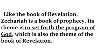 Like the book of Revelation, Zechariah is a book of prophecy. Its theme is  to set forth the program of God , which is also the theme of the book of Revelation. 