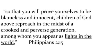 “ so that you will prove yourselves to be blameless and innocent, children of God above reproach in the midst of a crooked and perverse generation, among whom you appear as  lights in the world ,”  Philippians 2:15 
