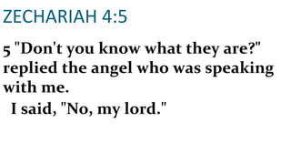 ZECHARIAH 4:5 5 "Don't you know what they are?" replied the angel who was speaking with me. I said, "No, my lord." 
