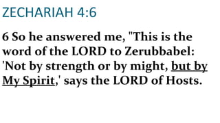 ZECHARIAH 4:6 6 So he answered me, "This is the word of the LORD to Zerubbabel: 'Not by strength or by might,  but by My Spirit ,' says the LORD of Hosts. 